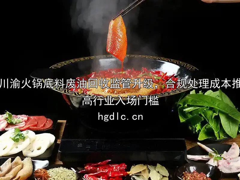 川渝火锅底料废油回收监管升级，合规处理成本推高行业入场门槛